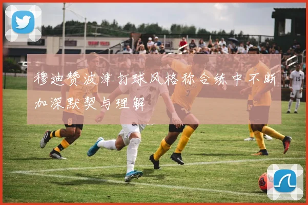 穆迪赞波津打球风格称合练中不断加深默契与理解