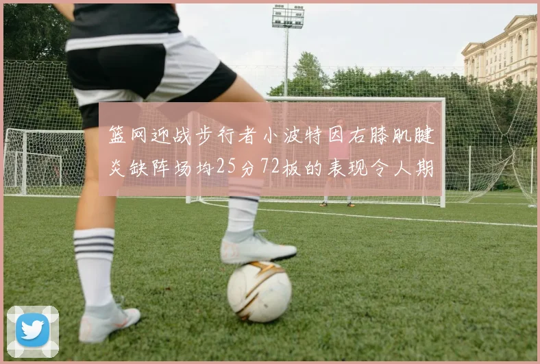 篮网迎战步行者小波特因右膝肌腱炎缺阵场均25分72板的表现令人期待