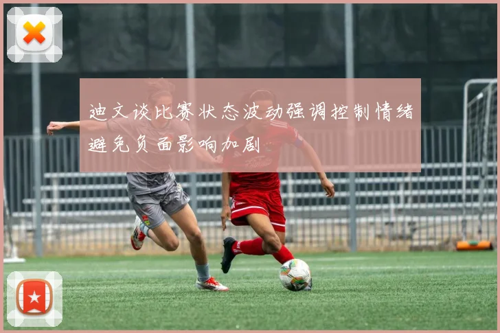 迪文谈比赛状态波动强调控制情绪避免负面影响加剧