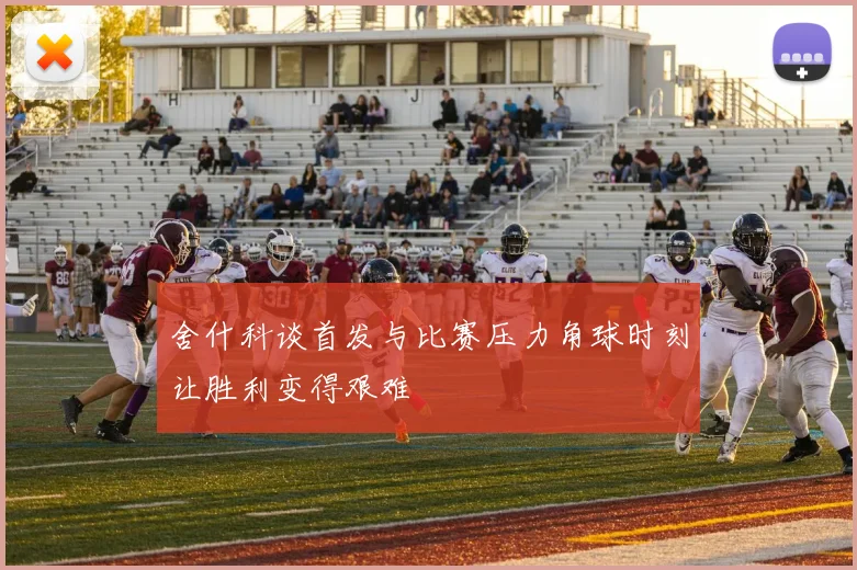 舍什科谈首发与比赛压力角球时刻让胜利变得艰难