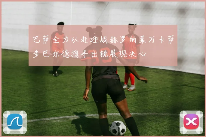巴萨全力以赴迎战赫罗纳莱万卡萨多巴尔德携手出镜展现决心