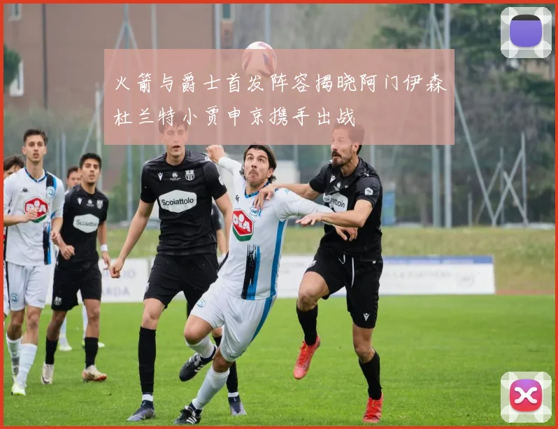 火箭与爵士首发阵容揭晓阿门伊森杜兰特小贾申京携手出战