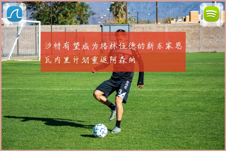 沙特有望成为格林伍德的新东家恩瓦内里计划重返阿森纳