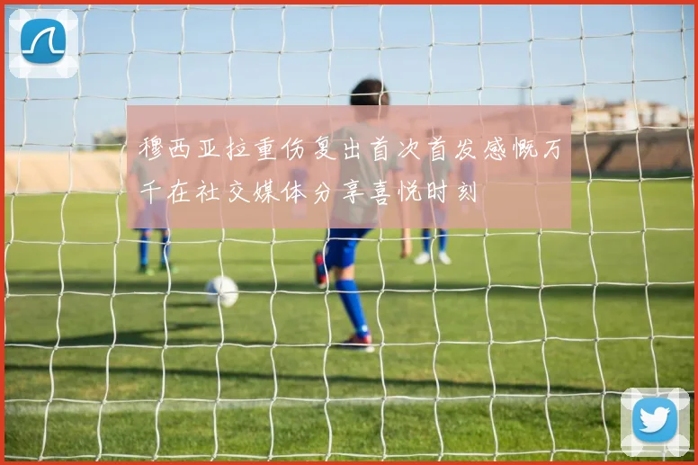 穆西亚拉重伤复出首次首发感慨万千在社交媒体分享喜悦时刻