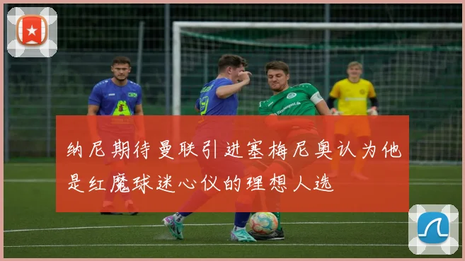 纳尼期待曼联引进塞梅尼奥认为他是红魔球迷心仪的理想人选