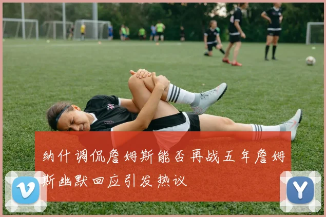 纳什调侃詹姆斯能否再战五年詹姆斯幽默回应引发热议