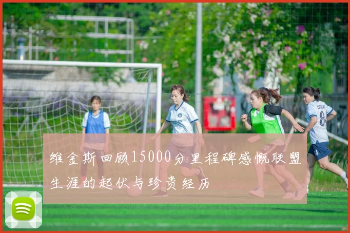 维金斯回顾15000分里程碑感慨联盟生涯的起伏与珍贵经历