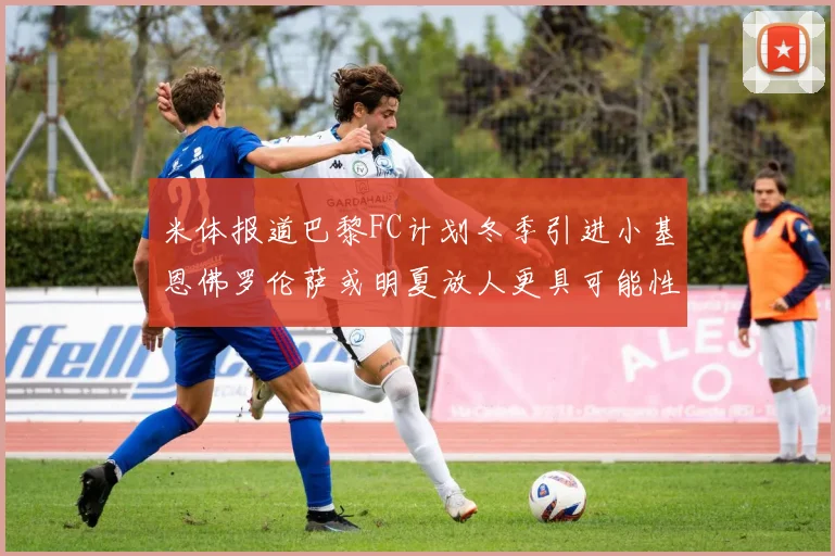 米体报道巴黎FC计划冬季引进小基恩佛罗伦萨或明夏放人更具可能性