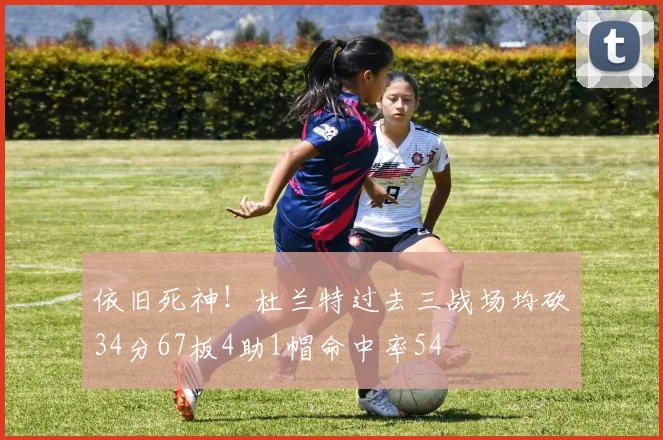 依旧死神！杜兰特过去三战场均砍34分67板4助1帽命中率54