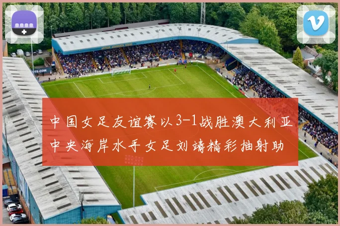 中国女足友谊赛以3-1战胜澳大利亚中央海岸水手女足刘靖精彩抽射助球队取胜