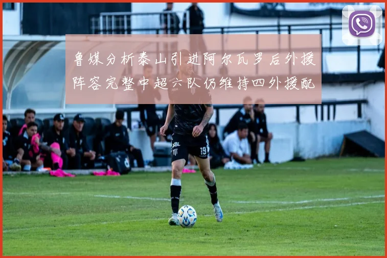 鲁媒分析泰山引进阿尔瓦罗后外援阵容完整中超六队仍维持四外援配置