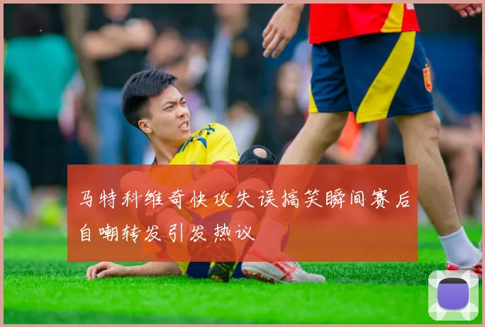 马特科维奇快攻失误搞笑瞬间赛后自嘲转发引发热议