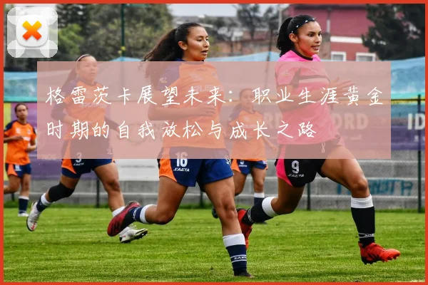 格雷茨卡展望未来：职业生涯黄金时期的自我放松与成长之路