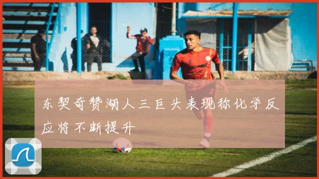 东契奇赞湖人三巨头表现称化学反应将不断提升