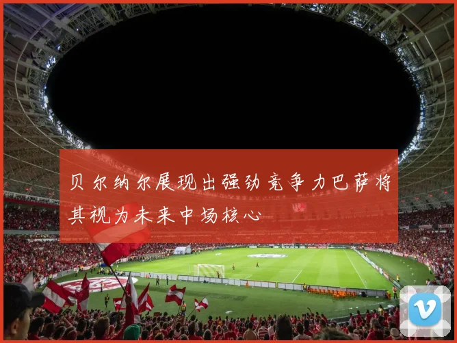 贝尔纳尔展现出强劲竞争力巴萨将其视为未来中场核心