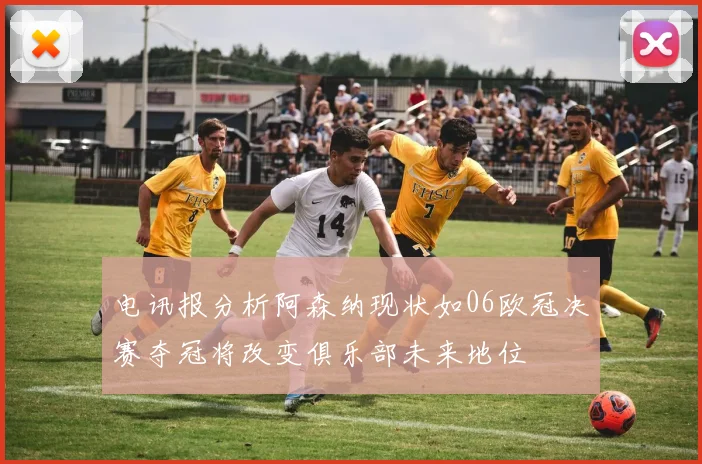 电讯报分析阿森纳现状如06欧冠决赛夺冠将改变俱乐部未来地位