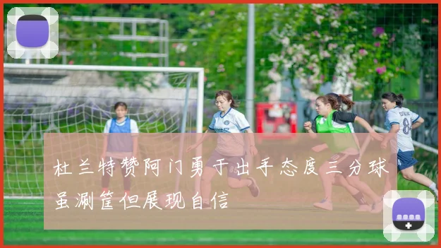 杜兰特赞阿门勇于出手态度三分球虽涮筐但展现自信