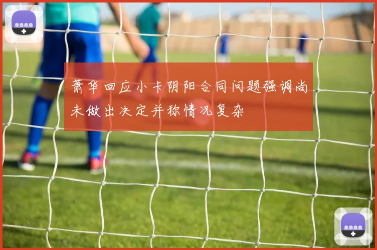 萧华回应小卡阴阳合同问题强调尚未做出决定并称情况复杂